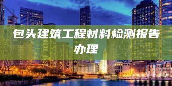 包头建筑工程材料检测报告办理