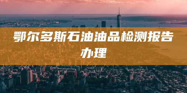 鄂尔多斯石油油品检测报告办理