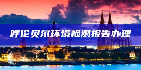 呼伦贝尔环境检测报告办理