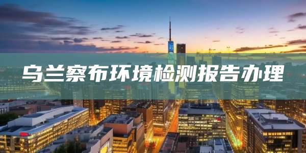 乌兰察布环境检测报告办理