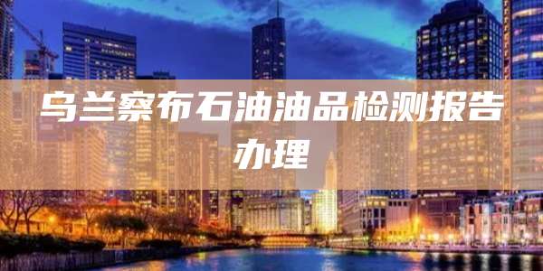 乌兰察布石油油品检测报告办理