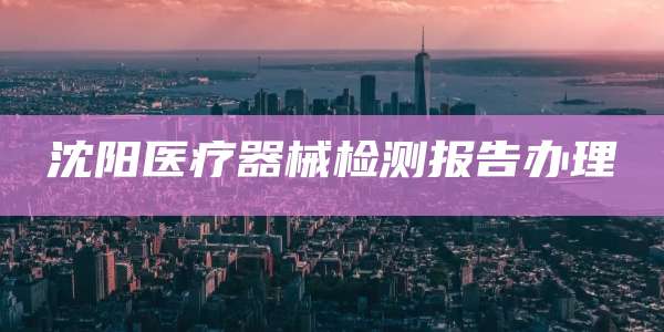 沈阳医疗器械检测报告办理