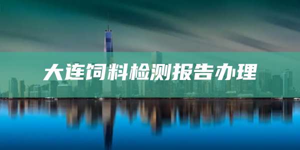 大连饲料检测报告办理