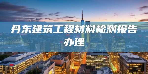 丹东建筑工程材料检测报告办理