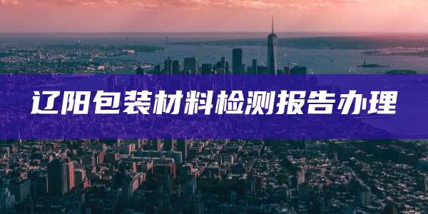辽阳包装材料检测报告办理
