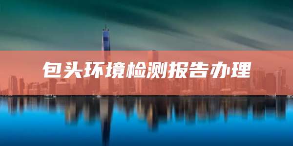 包头环境检测报告办理