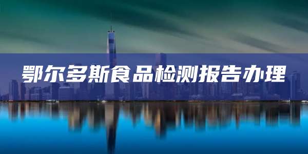 鄂尔多斯食品检测报告办理