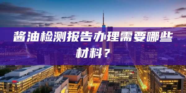 酱油检测报告办理需要哪些材料？