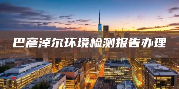 巴彦淖尔环境检测报告办理