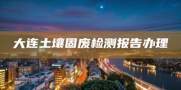 大连土壤固废检测报告办理