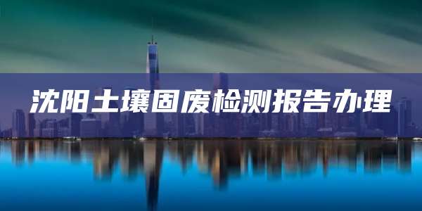 沈阳土壤固废检测报告办理