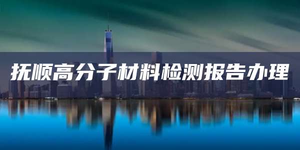 抚顺高分子材料检测报告办理