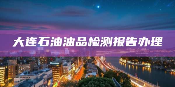 大连石油油品检测报告办理