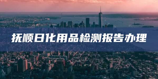 抚顺日化用品检测报告办理