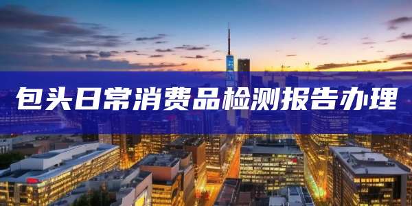 包头日常消费品检测报告办理