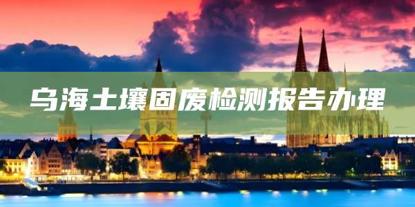 乌海土壤固废检测报告办理