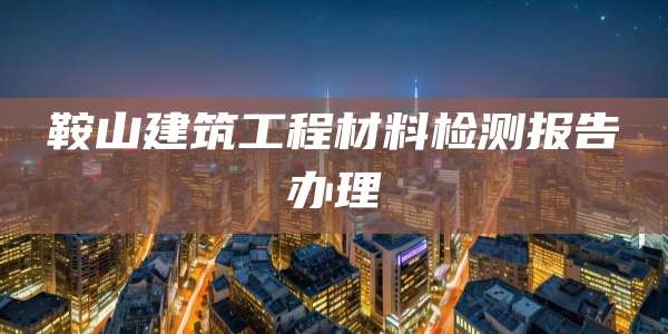 鞍山建筑工程材料检测报告办理