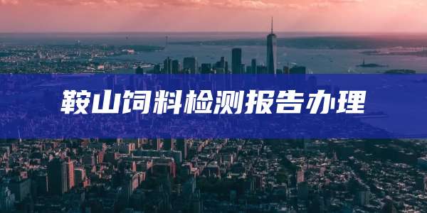 鞍山饲料检测报告办理