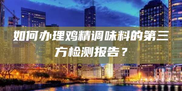 如何办理鸡精调味料的第三方检测报告?