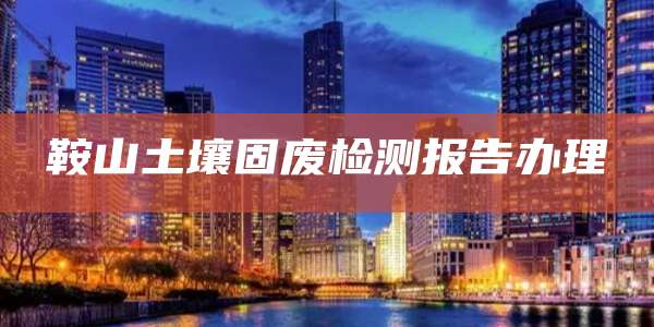 鞍山土壤固废检测报告办理