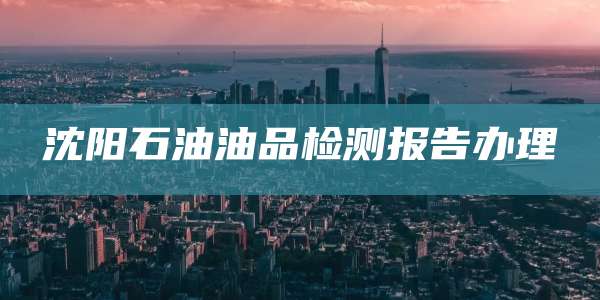 沈阳石油油品检测报告办理