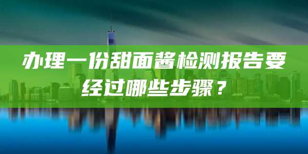 办理一份甜面酱检测报告要经过哪些步骤？