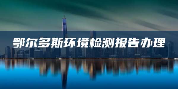 鄂尔多斯环境检测报告办理