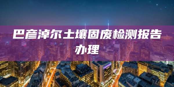 巴彦淖尔土壤固废检测报告办理