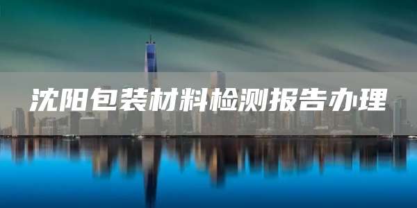 沈阳包装材料检测报告办理