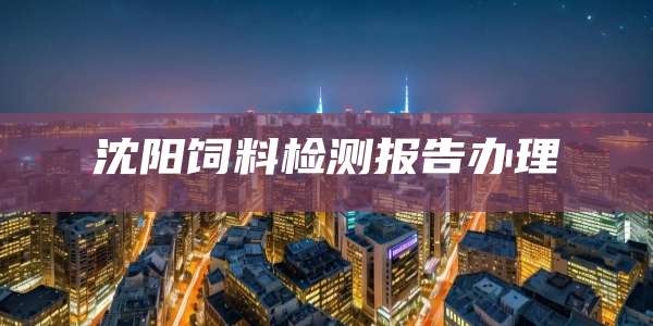 沈阳饲料检测报告办理
