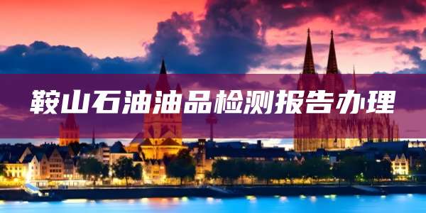 鞍山石油油品检测报告办理