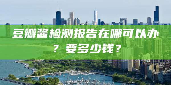 豆瓣酱检测报告在哪可以办？要多少钱？