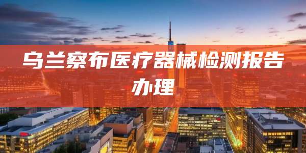 乌兰察布医疗器械检测报告办理