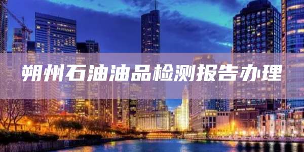 朔州石油油品检测报告办理