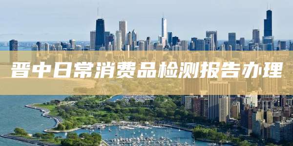 晋中日常消费品检测报告办理