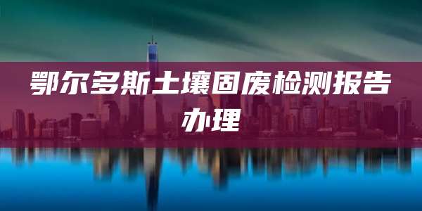 鄂尔多斯土壤固废检测报告办理