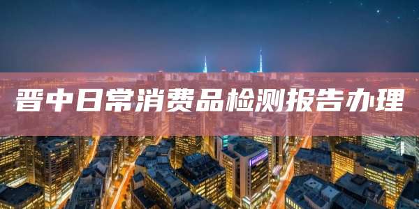 晋中日常消费品检测报告办理