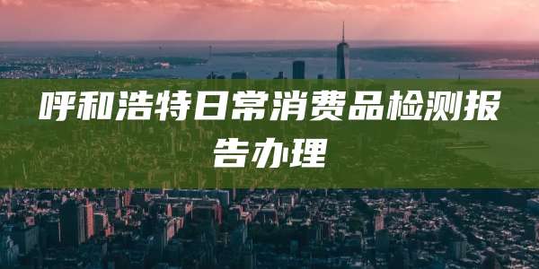 呼和浩特日常消费品检测报告办理