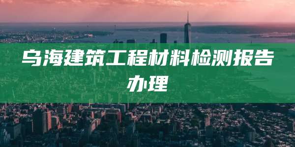 乌海建筑工程材料检测报告办理