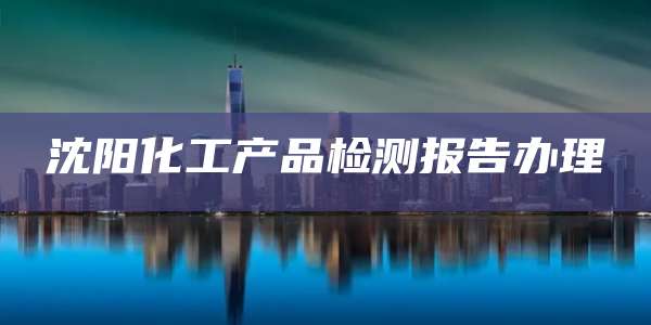 沈阳化工产品检测报告办理
