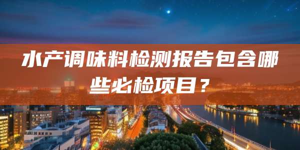 水产调味料检测报告包含哪些必检项目？