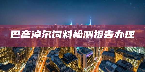 巴彦淖尔饲料检测报告办理