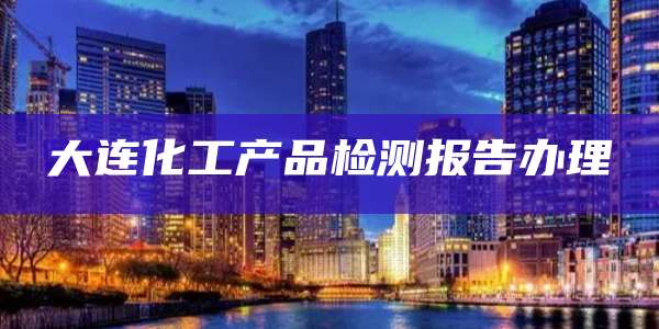 大连化工产品检测报告办理