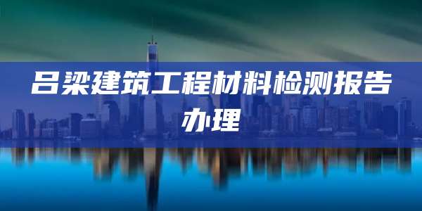 吕梁建筑工程材料检测报告办理