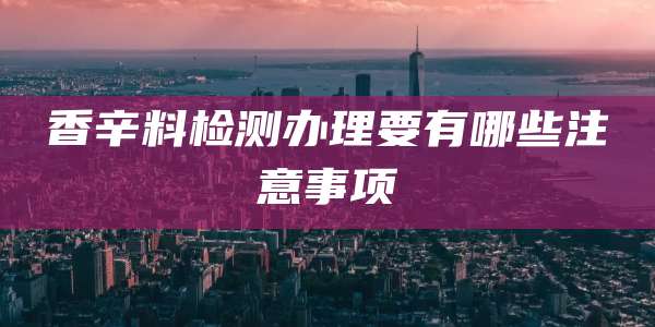 香辛料检测办理要有哪些注意事项