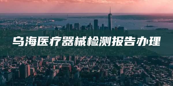 乌海医疗器械检测报告办理