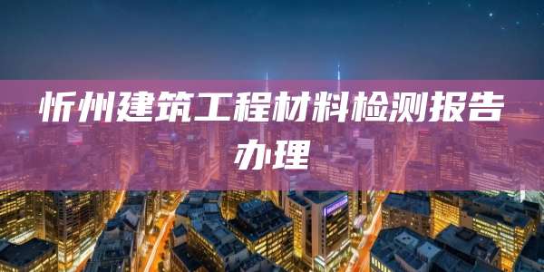 忻州建筑工程材料检测报告办理