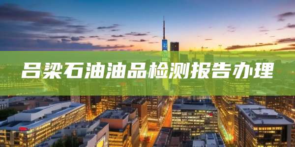 吕梁石油油品检测报告办理
