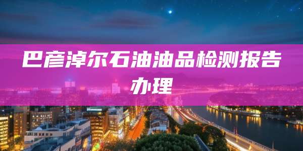 巴彦淖尔石油油品检测报告办理