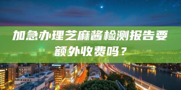 加急办理芝麻酱检测报告要额外收费吗？